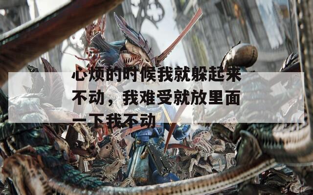 心烦的时候我就躲起来不动，我难受就放里面一下我不动