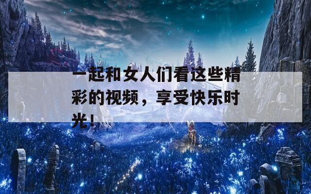一起和女人们看这些精彩的视频，享受快乐时光！