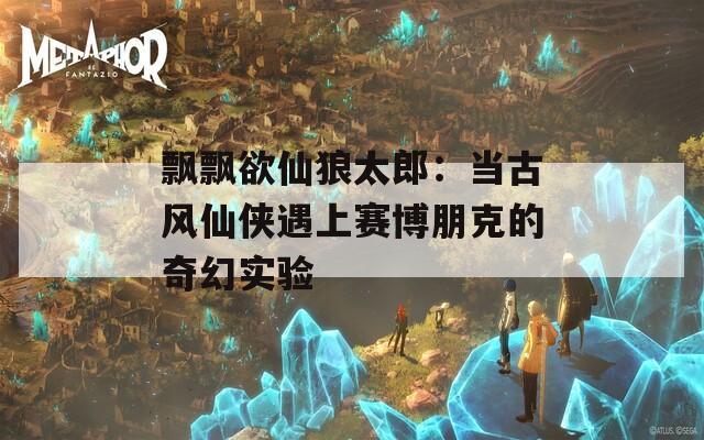 飘飘欲仙狼太郎：当古风仙侠遇上赛博朋克的奇幻实验