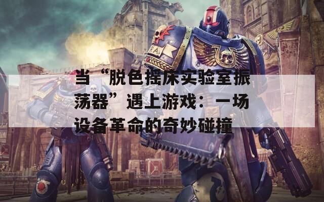 当“脱色摇床实验室振荡器”遇上游戏：一场设备革命的奇妙碰撞