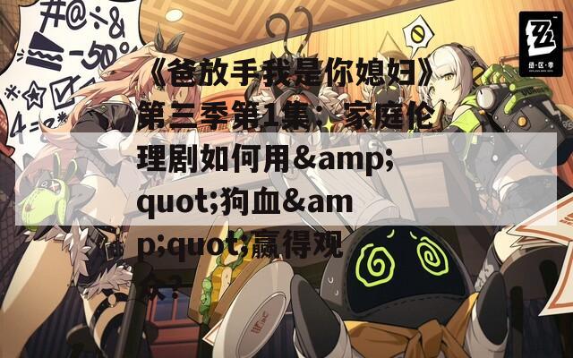 《爸放手我是你媳妇》第三季第1集：家庭伦理剧如何用&quot;狗血&quot;赢得观众？