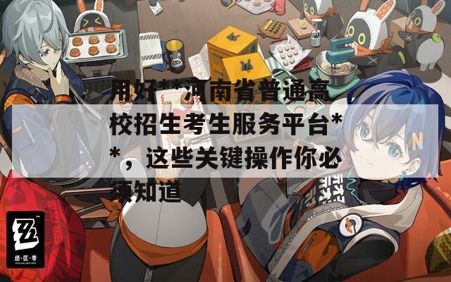用好**河南省普通高校招生考生服务平台**，这些关键操作你必须知道