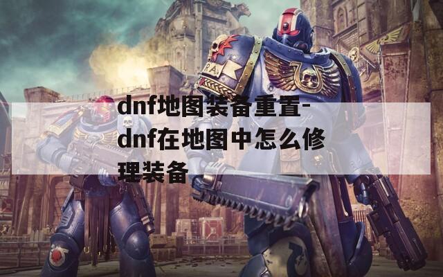 dnf地图装备重置-dnf在地图中怎么修理装备
