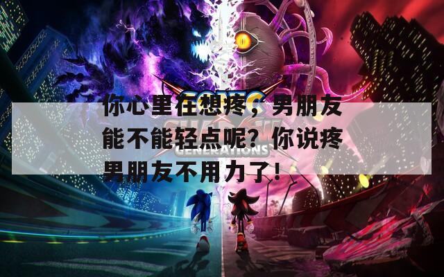 你心里在想疼，男朋友能不能轻点呢？你说疼男朋友不用力了！