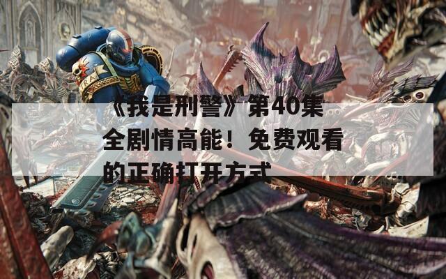 《我是刑警》第40集全剧情高能！免费观看的正确打开方式