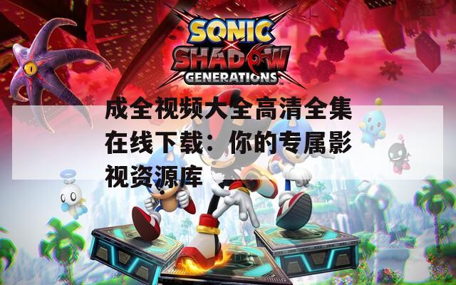 成全视频大全高清全集在线下载：你的专属影视资源库