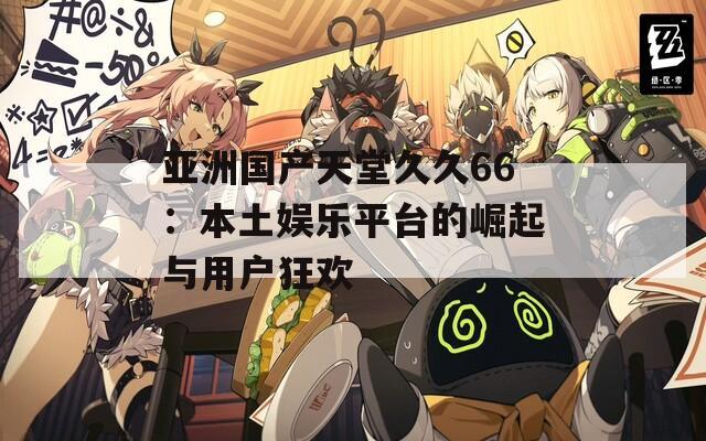 亚洲国产天堂久久66：本土娱乐平台的崛起与用户狂欢