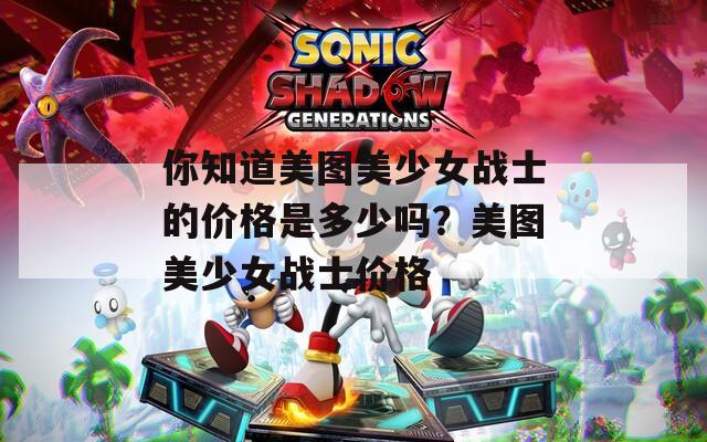 你知道美图美少女战士的价格是多少吗？美图美少女战士价格