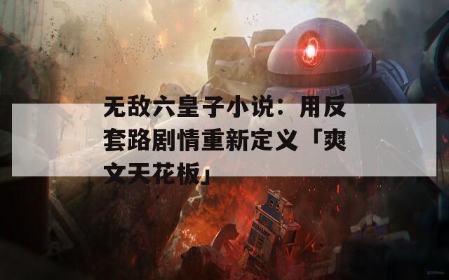无敌六皇子小说：用反套路剧情重新定义「爽文天花板」