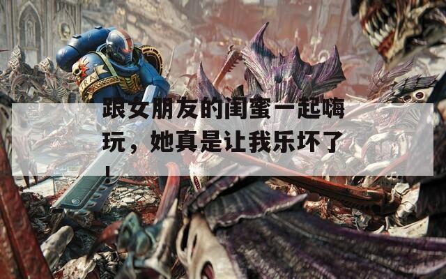 跟女朋友的闺蜜一起嗨玩，她真是让我乐坏了！