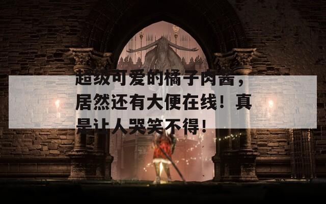 超级可爱的橘子肉酱，居然还有大便在线！真是让人哭笑不得！