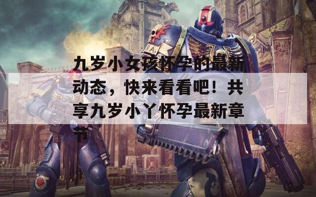 九岁小女孩怀孕的最新动态，快来看看吧！共享九岁小丫怀孕最新章节