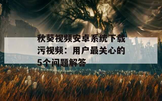 秋葵视频安卓系统下载污视频：用户最关心的5个问题解答