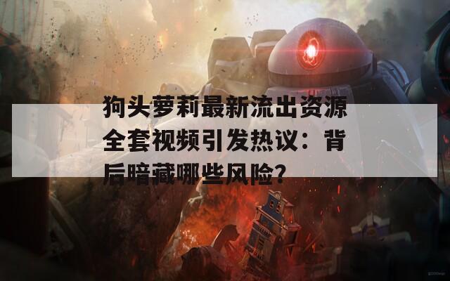 狗头萝莉最新流出资源全套视频引发热议：背后暗藏哪些风险？