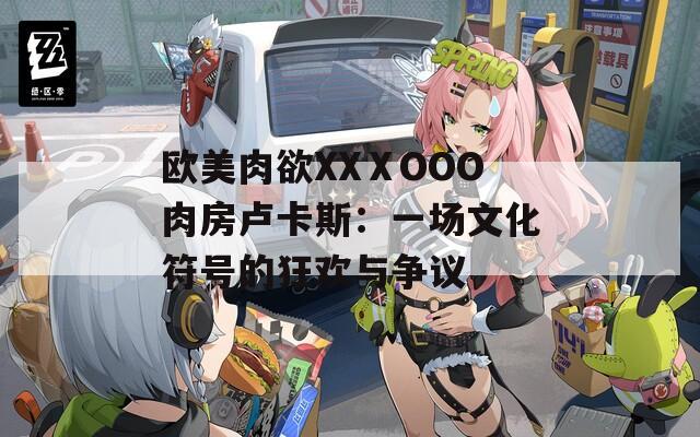 欧美肉欲XXⅩOOO肉房卢卡斯：一场文化符号的狂欢与争议