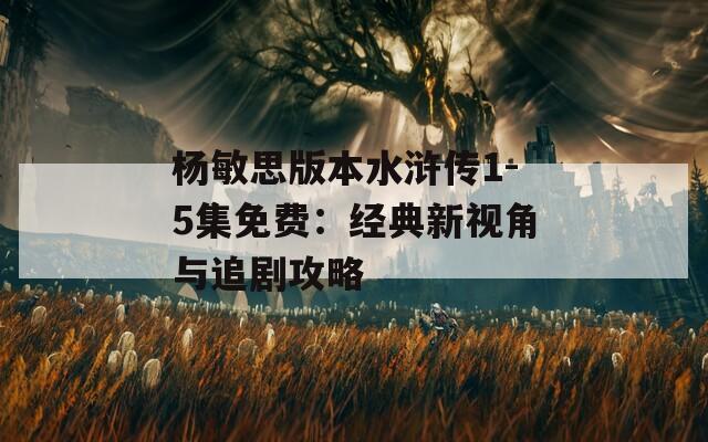 杨敏思版本水浒传1-5集免费：经典新视角与追剧攻略