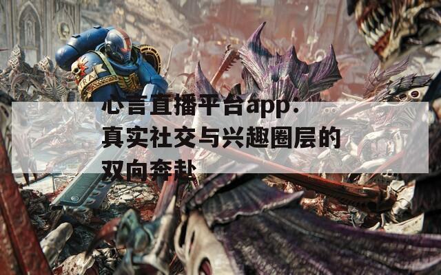 心言直播平台app：真实社交与兴趣圈层的双向奔赴