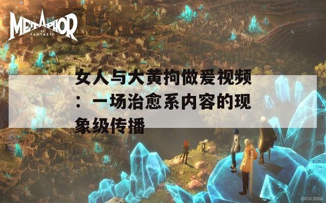 女人与大黄拘做爰视频：一场治愈系内容的现象级传播