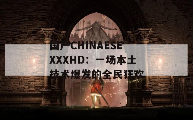 国产CHINAESEXXXHD：一场本土技术爆发的全民狂欢
