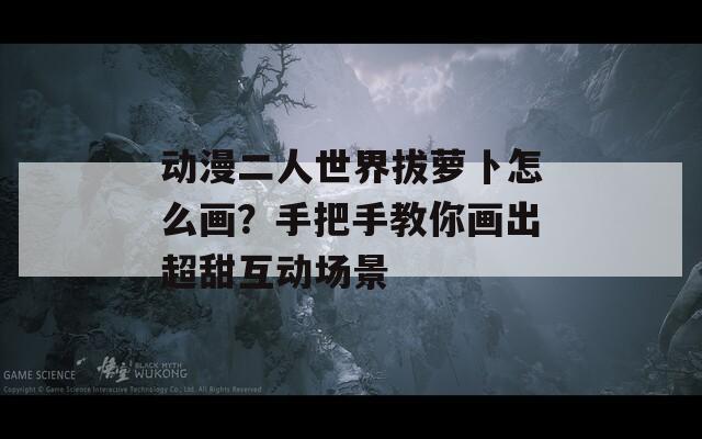 动漫二人世界拔萝卜怎么画？手把手教你画出超甜互动场景