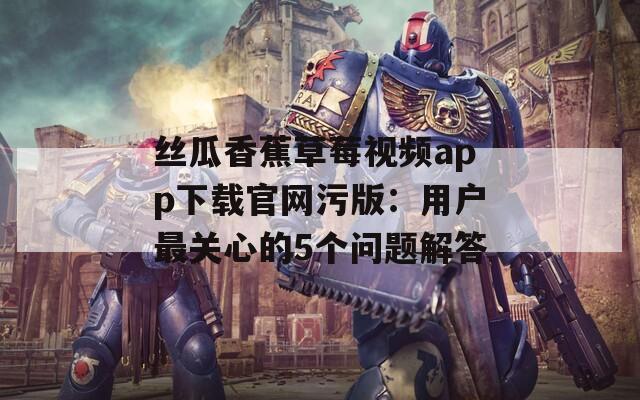 丝瓜香蕉草莓视频app下载官网污版：用户最关心的5个问题解答